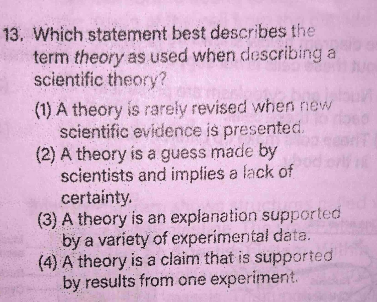 13. which statement best describes the term theory as used when describing a scientific theory? (1) a theory is rarely revised when new scientific evidence is presented. (2) a theory is a guess made by scientists and implies a lack of certainty. (3) a theory is an explanation supported by a variety of experimental data. (4) a theory is a claim that is supported by results from one experiment.