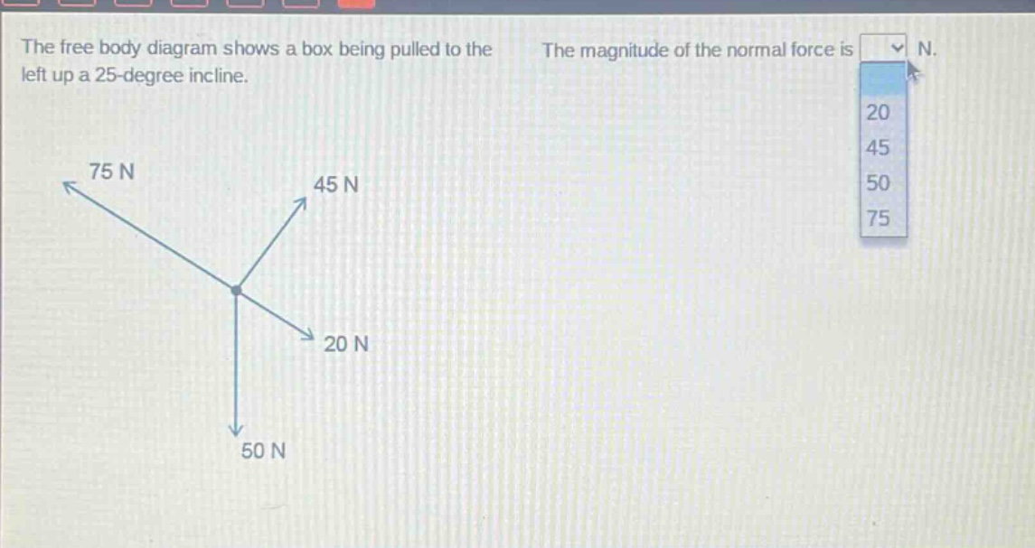 the free body diagram shows a box being pulled to the left up a 25 - degree incline. the magnitude of the normal force is n. 20 45 50 75 75 n 45 n 20 n 50 n