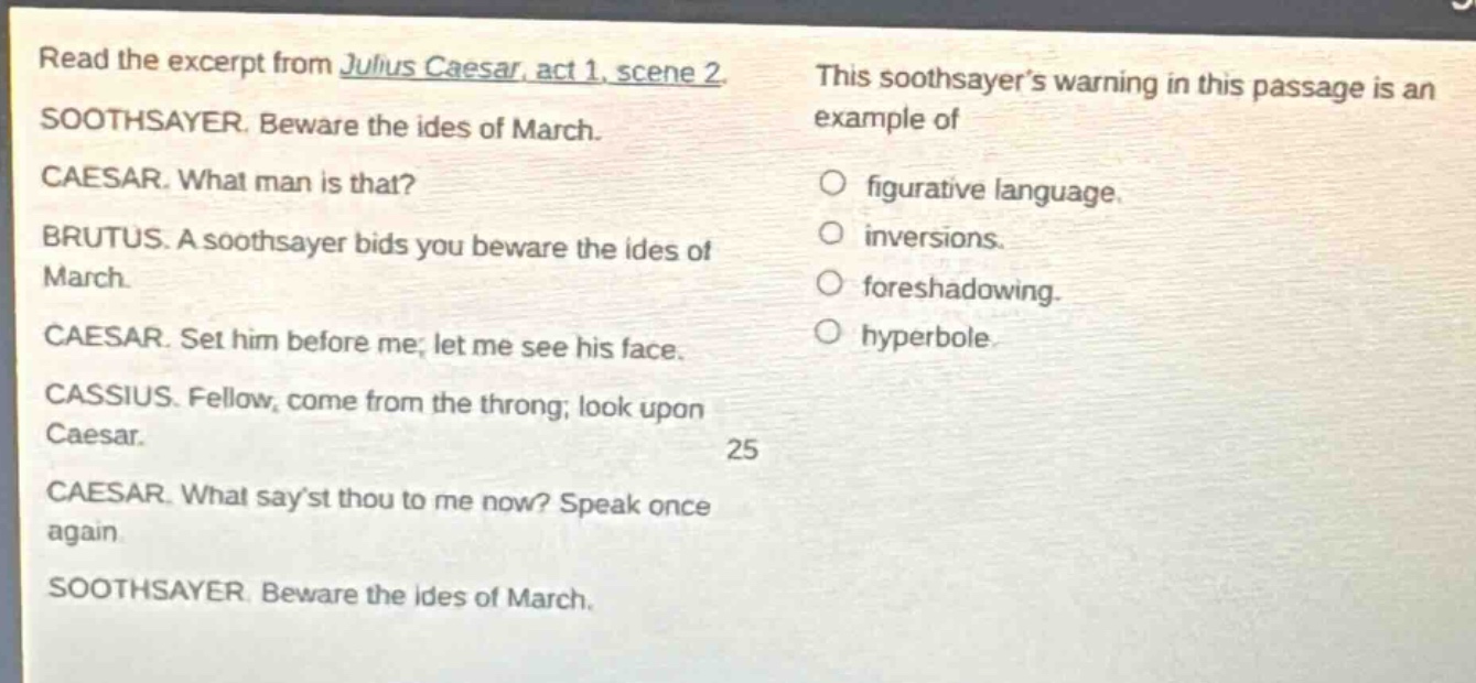 read the excerpt from julius caesar, act 1, scene 2. soothsayer. beware the ides of march. caesar. what man is that? brutus. a soothsayer bids you beware the ides of march. caesar. set him before me; let me see his face. cassius. fellow, come from the throng; look upon caesar. caesar. what sayst thou to me now? speak once again. soothsayer. beware the ides of march. this soothsayers warning in this passage is an example of figurative language. inversions. foreshadowing. hyperbole.