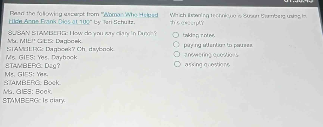 read the following excerpt from \woman who helped hide anne frank dies at 100\ by teri schultz. susan stamberg: how do you say diary in dutch? ms. miep gies: dagboek. stamberg: dagboek? oh, daybook. ms. gies: yes. daybook. stamberg: dag? ms. gies: yes. stamberg: boek. ms. gies: boek. stamberg: is diary. which listening technique is susan stamberg using in this excerpt? taking notes paying attention to pauses answering questions asking questions