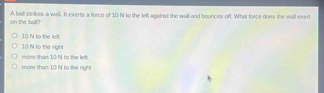 a ball strikes a wall. it exerts a force of 10 n to the left against the wall and bounces off. what force does the wall exert on the ball?\n10 n to the left\n10 n to the right\nmore than 10 n to the left\nmore than 10 n to the right