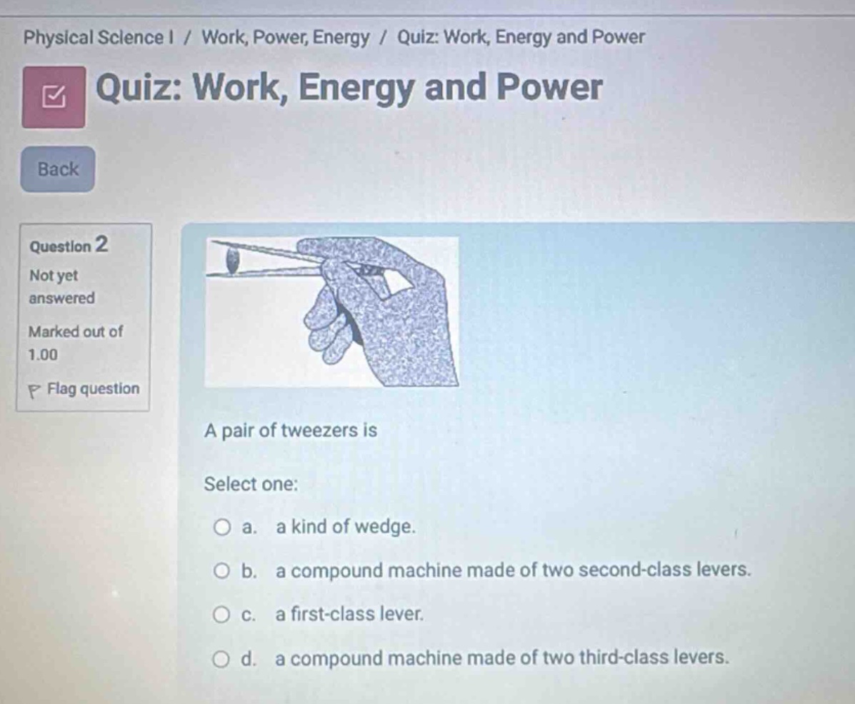 physical science i / work, power, energy / quiz: work, energy and power quiz: work, energy and power back question 2 not yet answered marked out of 1.00 flag question a pair of tweezers is select one: a. a kind of wedge. b. a compound machine made of two second - class levers. c. a first - class lever. d. a compound machine made of two third - class levers.