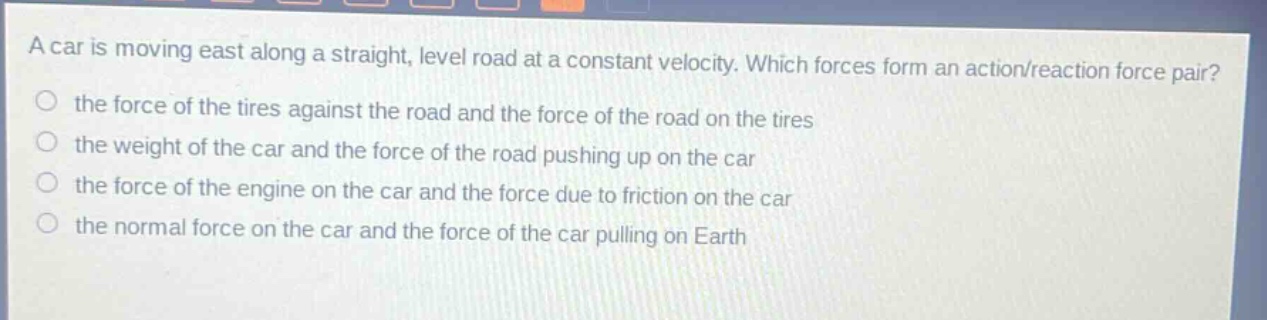 a car is moving east along a straight, level road at a constant velocity. which forces form an action/reaction force pair? the force of the tires against the road and the force of the road on the tires the weight of the car and the force of the road pushing up on the car the force of the engine on the car and the force due to friction on the car the normal force on the car and the force of the car pulling on earth