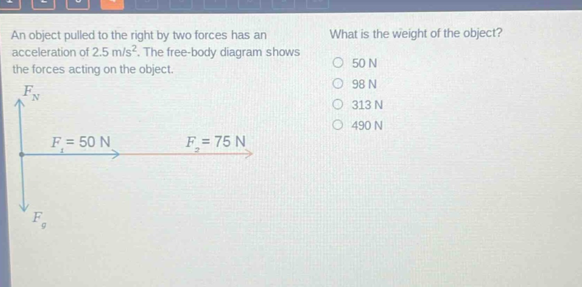 an object pulled to the right by two forces has an acceleration of 2.5 m/s². the free - body diagram shows the forces acting on the object. what is the weight of the object? 50 n 98 n 313 n 490 n f_n f_1 = 50 n f_2 = 75 n f_g