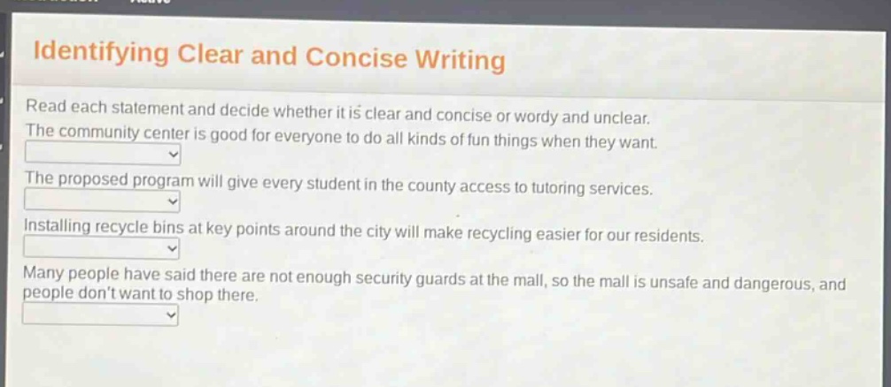identifying clear and concise writing\nread each statement and decide whether it is clear and concise or wordy and unclear.\nthe community center is good for everyone to do all kinds of fun things when they want.\nthe proposed program will give every student in the county access to tutoring services.\ninstalling recycle bins at key points around the city will make recycling easier for our residents.\nmany people have said there are not enough security guards at the mall, so the mall is unsafe and dangerous, and people dont want to shop there.