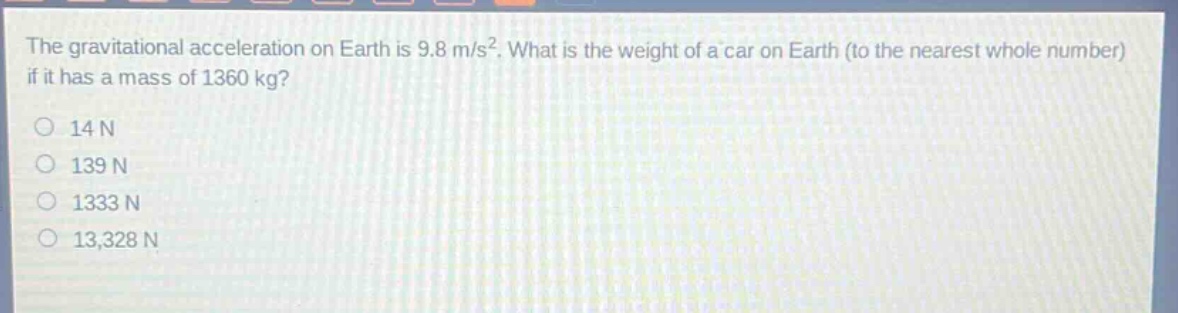 the gravitational acceleration on earth is 9.8 m/s². what is the weight of a car on earth (to the nearest whole number) if it has a mass of 1360 kg?\n14 n\n139 n\n1333 n\n13,328 n