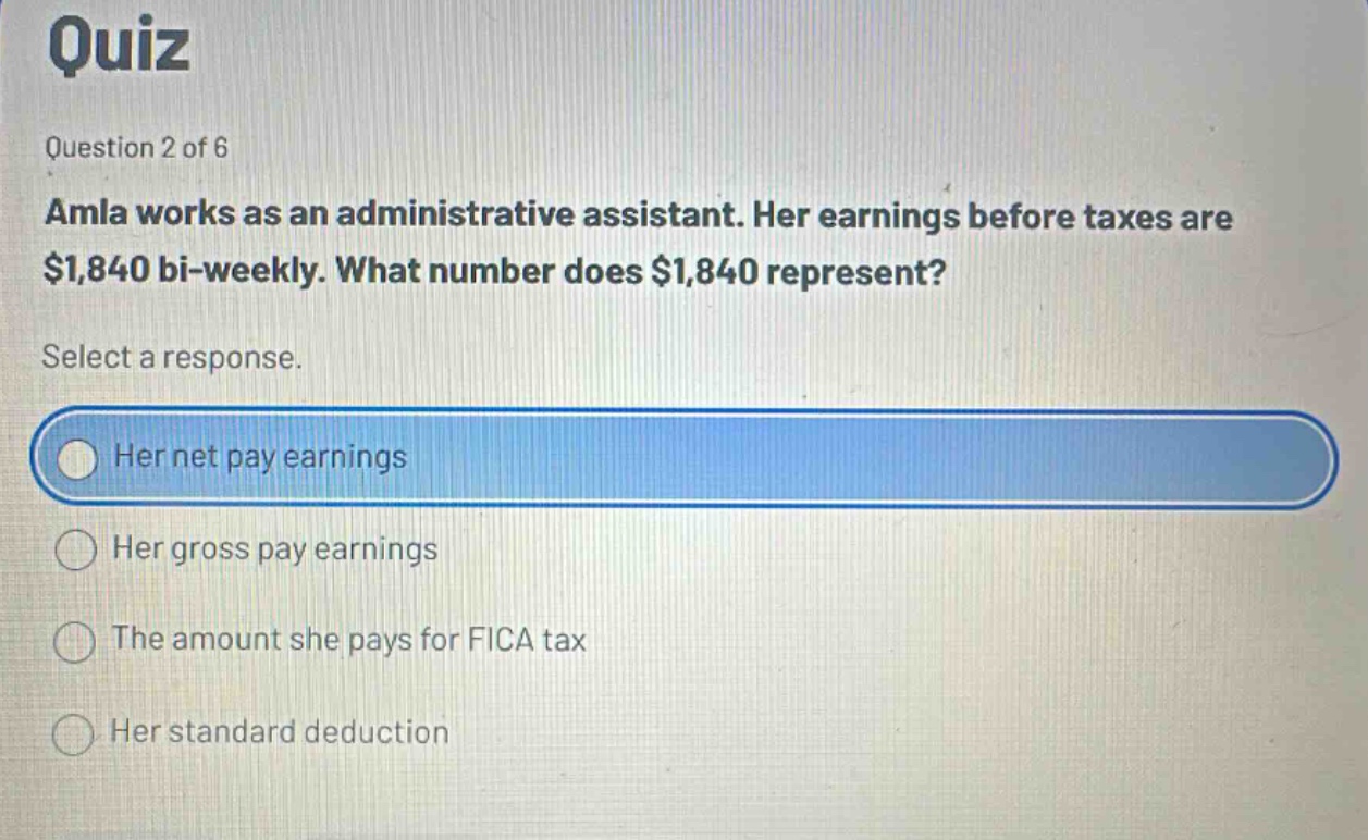 quiz question 2 of 6 amla works as an administrative assistant. her earnings before taxes are $1,840 bi - weekly. what number does $1,840 represent? select a response. her net pay earnings her gross pay earnings the amount she pays for fica tax her standard deduction