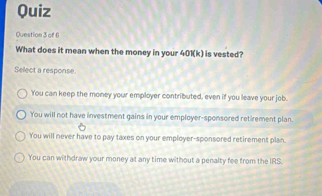 quiz\nquestion 3 of 6\nwhat does it mean when the money in your 401(k) is vested?\nselect a response.\nyou can keep the money your employer contributed, even if you leave your job.\nyou will not have investment gains in your employer - sponsored retirement plan.\nyou will never have to pay taxes on your employer - sponsored retirement plan.\nyou can withdraw your money at any time without a penalty fee from the irs.