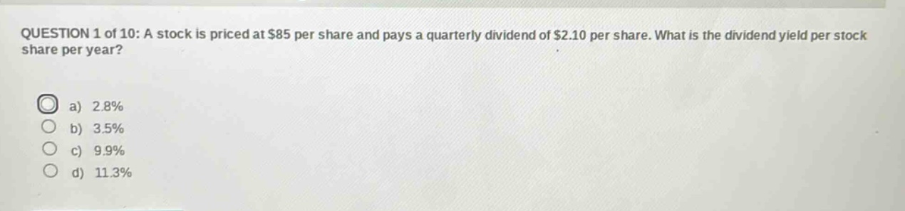 question 1 of 10: a stock is priced at $85 per share and pays a quarterly dividend of $2.10 per share. what is the dividend yield per stock share per year? a) 2.8% b) 3.5% c) 9.9% d) 11.3%