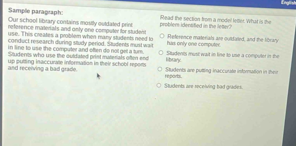 sample paragraph: our school library contains mostly outdated print reference materials and only one computer for student use. this creates a problem when many students need to conduct research during study period. students must wait in line to use the computer and often do not get a turn. students who use the outdated print materials often end up putting inaccurate information in their school reports and receiving a bad grade. read the section from a model letter. what is the problem identified in the letter? reference materials are outdated, and the library has only one computer. students must wait in line to use a computer in the library. students are putting inaccurate information in their reports. students are receiving bad grades.