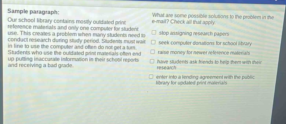 sample paragraph: our school library contains mostly outdated print reference materials and only one computer for student use. this creates a problem when many students need to conduct research during study period. students must wait in line to use the computer and often do not get a turn. students who use the outdated print materials often end up putting inaccurate information in their school reports and receiving a bad grade. what are some possible solutions to the problem in the e - mail? check all that apply. stop assigning research papers seek computer donations for school library raise money for newer reference materials have students ask friends to help them with their research enter into a lending agreement with the public library for updated print materials
