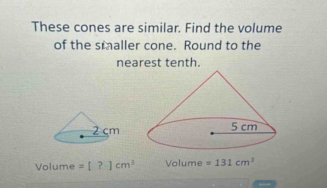 these cones are similar. find the volume of the smaller cone. round to the nearest tenth. volume = ? cm³ volume = 131 cm³