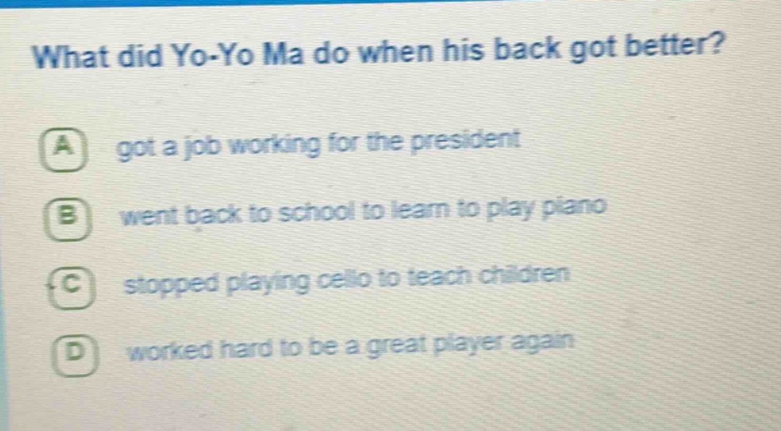 what did yo - yo ma do when his back got better? a got a job working for the president b went back to school to learn to play piano c stopped playing cello to teach children d worked hard to be a great player again