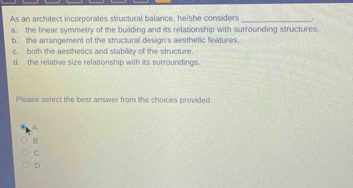 as an architect incorporates structural balance, he/she considers _______________. a. the linear symmetry of the building and its relationship with surrounding structures. b. the arrangement of the structural designs aesthetic features. c. both the aesthetics and stability of the structure. d. the relative size relationship with its surroundings. please select the best answer from the choices provided