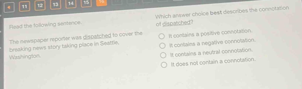 read the following sentence. the newspaper reporter was dispatched to cover the breaking news story taking place in seattle, washington. which answer choice best describes the connotation of dispatched? it contains a positive connotation. it contains a negative connotation. it contains a neutral connotation. it does not contain a connotation.