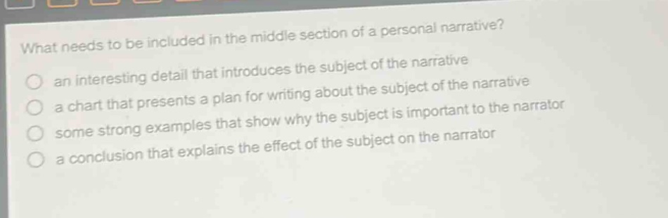 what needs to be included in the middle section of a personal narrative? an interesting detail that introduces the subject of the narrative a chart that presents a plan for writing about the subject of the narrative some strong examples that show why the subject is important to the narrator a conclusion that explains the effect of the subject on the narrator