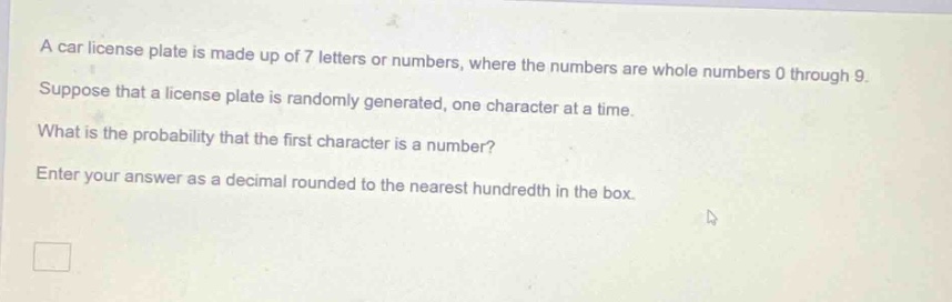 a car license plate is made up of 7 letters or numbers, where the numbers are whole numbers 0 through 9. suppose that a license plate is randomly generated, one character at a time. what is the probability that the first character is a number? enter your answer as a decimal rounded to the nearest hundredth in the box.
