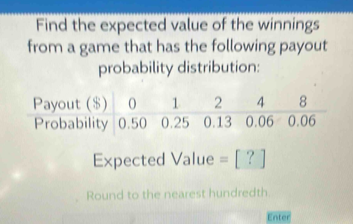 find the expected value of the winnings from a game that has the following payout probability distribution: payout ($) 0 1 2 4 8 probability 0.50 0.25 0.13 0.06 0.06 expected value = ? round to the nearest hundredth.