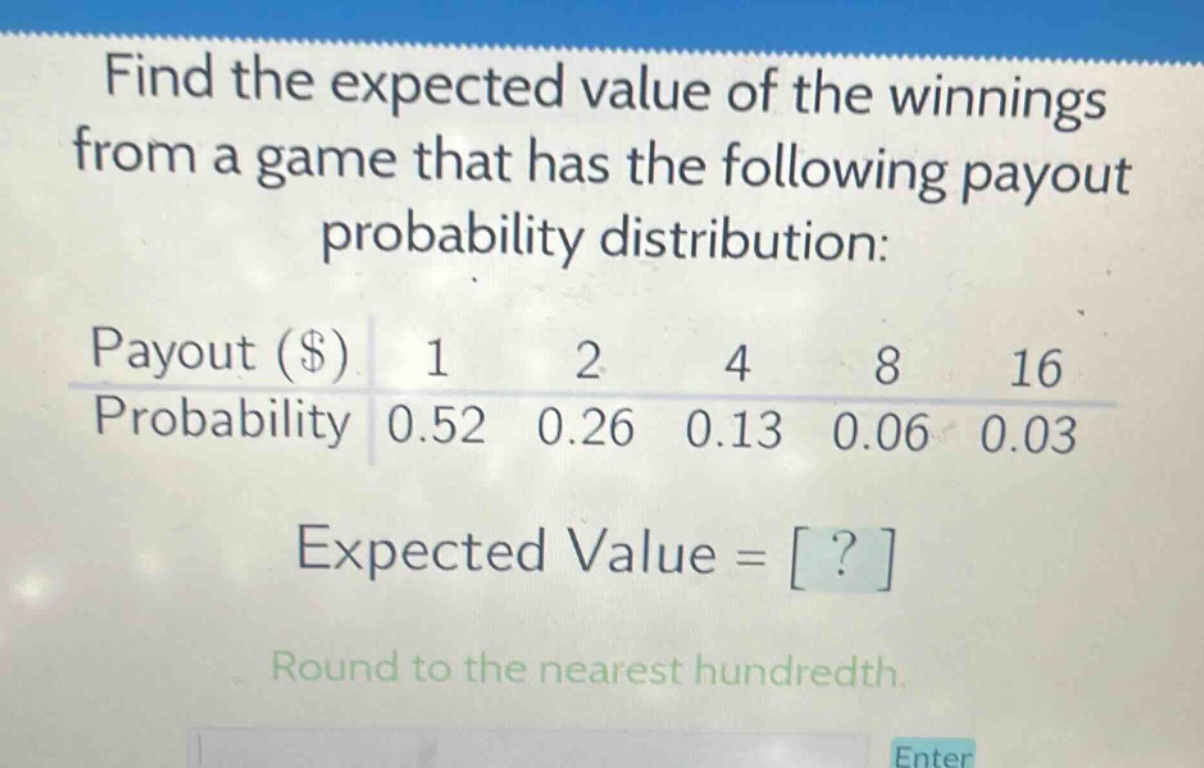 find the expected value of the winnings from a game that has the following payout probability distribution: payout ($) 1 2 4 8 16 probability 0.52 0.26 0.13 0.06 0.03 expected value = ? round to the nearest hundredth.