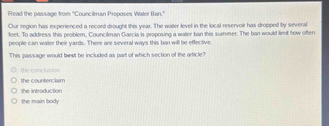 read the passage from \councilman proposes water ban.\ our region has experienced a record drought this year. the water level in the local reservoir has dropped by several feet. to address this problem, councilman garcia is proposing a water ban this summer. the ban would limit how often people can water their yards. there are several ways this ban will be effective. this passage would best be included as part of which section of the article? the conclusion the counterclaim the introduction the main body