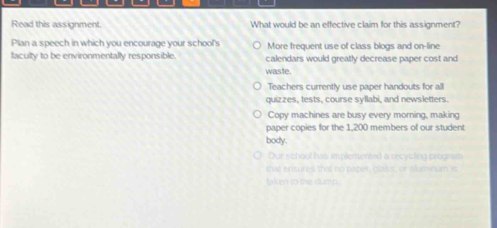 read this assignment. plan a speech in which you encourage your schools faculty to be environmentally responsible. what would be an effective claim for this assignment? more frequent use of class blogs and on - line calendars would greatly decrease paper cost and waste. teachers currently use paper handouts for all quizzes, tests, course syllabi, and newsletters. copy machines are busy every morning, making paper copies for the 1,200 members of our student body. our school has implemented a recycling program that ensures that no paper, glass, or aluminum is taken to the dump.