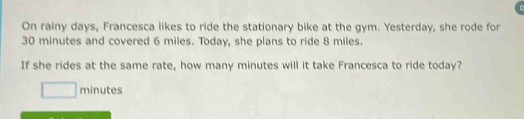 on rainy days, francesca likes to ride the stationary bike at the gym. yesterday, she rode for 30 minutes and covered 6 miles. today, she plans to ride 8 miles. if she rides at the same rate, how many minutes will it take francesca to ride today? minutes