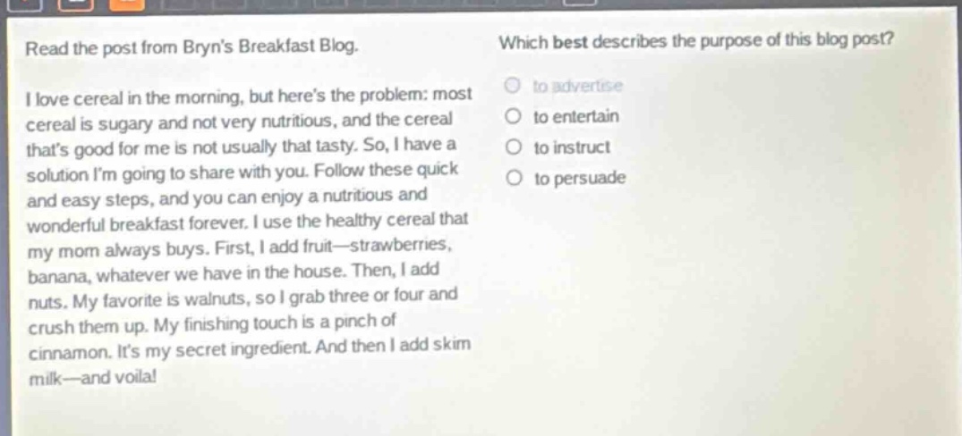 read the post from bryns breakfast blog. i love cereal in the morning, but heres the problem: most cereal is sugary and not very nutritious, and the cereal thats good for me is not usually that tasty. so, i have a solution im going to share with you. follow these quick and easy steps, and you can enjoy a nutritious and wonderful breakfast forever. i use the healthy cereal that my mom always buys. first, i add fruit—strawberries, banana, whatever we have in the house. then, i add nuts. my favorite is walnuts, so i grab three or four and crush them up. my finishing touch is a pinch of cinnamon. its my secret ingredient. and then i add skim milk—and voila! which best describes the purpose of this blog post? to advertise to entertain to instruct to persuade