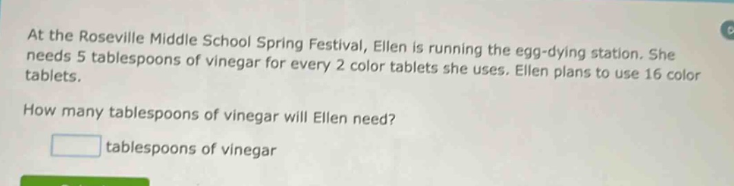 at the roseville middle school spring festival, ellen is running the egg - dying station. she needs 5 tablespoons of vinegar for every 2 color tablets she uses. ellen plans to use 16 color tablets. how many tablespoons of vinegar will ellen need? tablespoons of vinegar
