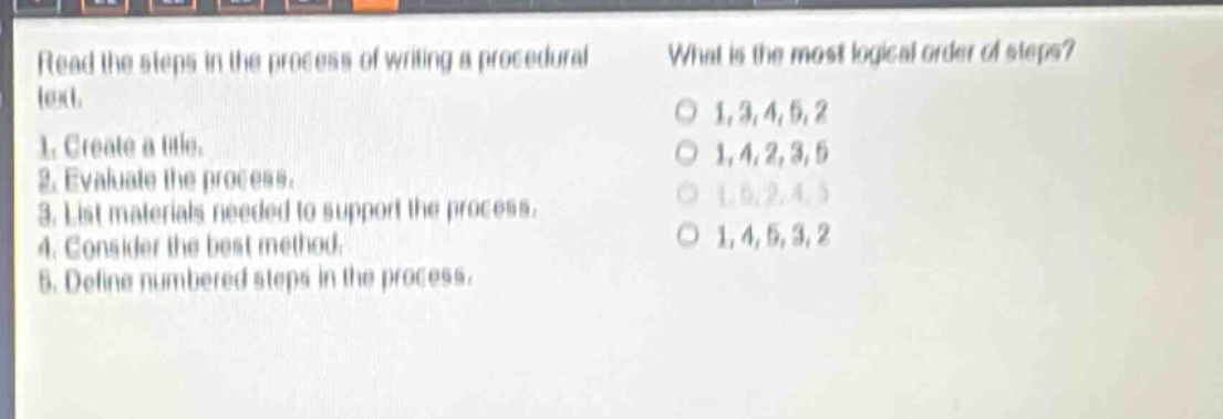 read the steps in the process of writing a procedural text. 1. create a title. 2. evaluate the process. 3. list materials needed to support the process. 4. consider the best method. 5. define numbered steps in the process. what is the most logical order of steps? o 1,3,4,5,2 o 1,4,2,3,5 o 1,5,2,4,3 o 1,4,5,3,2