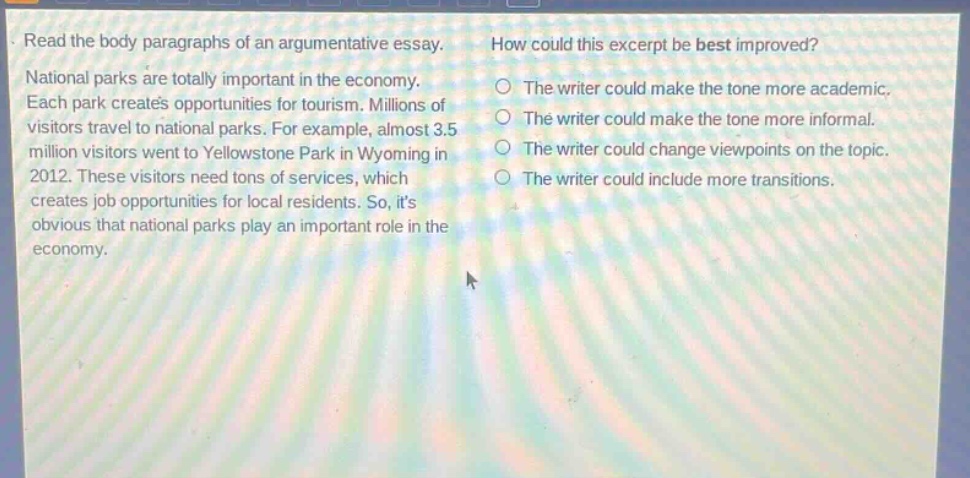 read the body paragraphs of an argumentative essay. national parks are totally important in the economy. each park creates opportunities for tourism. millions of visitors travel to national parks. for example, almost 3.5 million visitors went to yellowstone park in wyoming in 2012. these visitors need tons of services, which creates job opportunities for local residents. so, its obvious that national parks play an important role in the economy. how could this excerpt be best improved? the writer could make the tone more academic. the writer could make the tone more informal. the writer could change viewpoints on the topic. the writer could include more transitions.