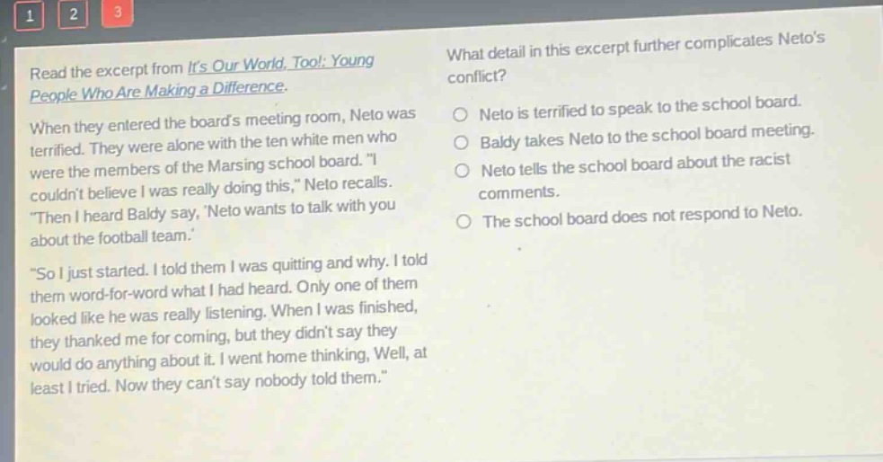 read the excerpt from its our world, too!: young people who are making a difference. when they entered the boards meeting room, neto was terrified. they were alone with the ten white men who were the members of the marsing school board. i couldnt believe i was really doing this, neto recalls. then i heard baldy say, neto wants to talk with you about the football team. so i just started. i told them i was quitting and why. i told them word - for - word what i had heard. only one of them looked like he was really listening. when i was finished, they thanked me for coming, but they didnt say they would do anything about it. i went home thinking, well, at least i tried. now they cant say nobody told them. what detail in this excerpt further complicates netos conflict? neto is terrified to speak to the school board. baldy takes neto to the school board meeting. neto tells the school board about the racist comments. the school board does not respond to neto.