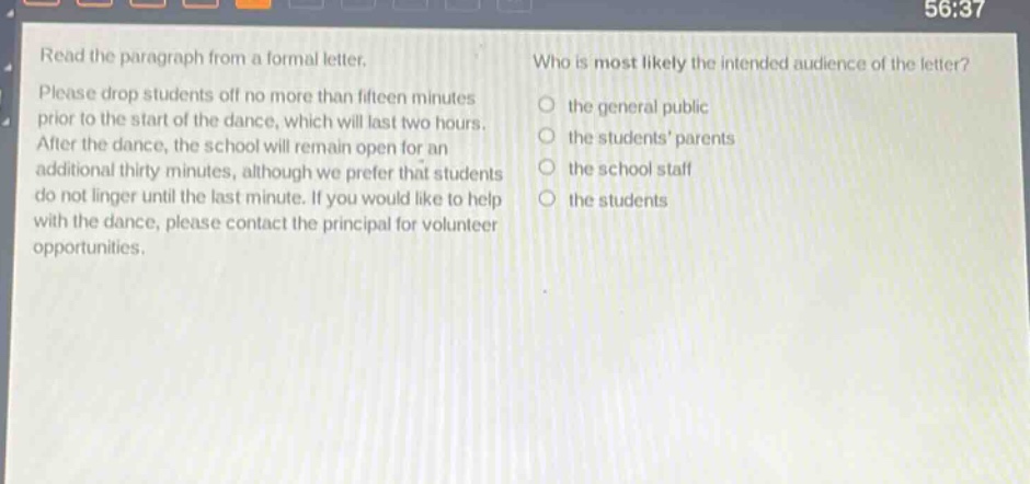 read the paragraph from a formal letter. please drop students off no more than fifteen minutes prior to the start of the dance, which will last two hours. after the dance, the school will remain open for an additional thirty minutes, although we prefer that students do not linger until the last minute. if you would like to help with the dance, please contact the principal for volunteer opportunities. who is most likely the intended audience of the letter? the general public the students parents the school staff the students