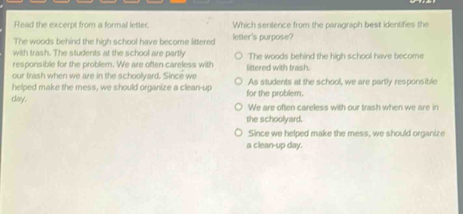 read the excerpt from a formal letter. the woods behind the high school have become littered with trash. the students at the school are partly responsible for the problem. we are often careless with our trash when we are in the schoolyard. since we helped make the mess, we should organize a clean - up day. which sentence from the paragraph best identifies the letters purpose? the woods behind the high school have become littered with trash. as students at the school, we are partly responsible for the problem. we are often careless with our trash when we are in the schoolyard. since we helped make the mess, we should organize a clean - up day.