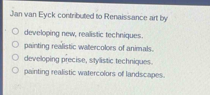 jan van eyck contributed to renaissance art by\ndeveloping new, realistic techniques.\npainting realistic watercolors of animals.\ndeveloping precise, stylistic techniques.\npainting realistic watercolors of landscapes.