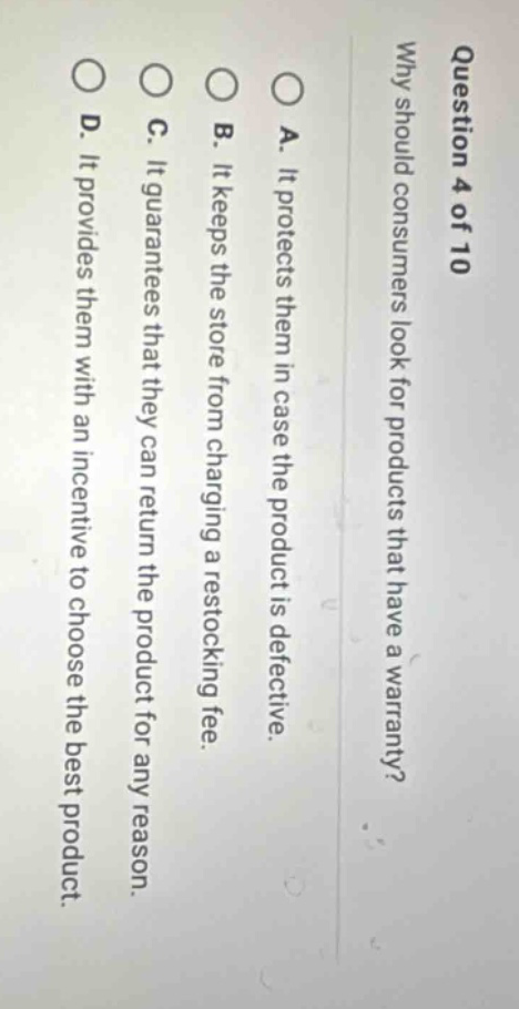 question 4 of 10 why should consumers look for products that have a warranty? a. it protects them in case the product is defective. b. it keeps the store from charging a restocking fee. c. it guarantees that they can return the product for any reason. d. it provides them with an incentive to choose the best product.