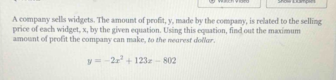 a company sells widgets. the amount of profit, y, made by the company, is related to the selling price of each widget, x, by the given equation. using this equation, find out the maximum amount of profit the company can make, to the nearest dollar. y = -2x² + 123x - 802