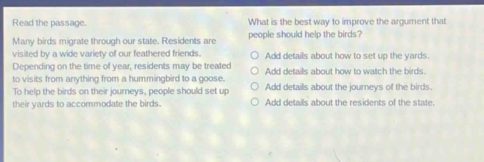 read the passage. many birds migrate through our state. residents are visited by a wide variety of our feathered friends. depending on the time of year, residents may be treated to visits from anything from a hummingbird to a goose. to help the birds on their journeys, people should set up their yards to accommodate the birds. what is the best way to improve the argument that people should help the birds? add details about how to set up the yards. add details about how to watch the birds. add details about the journeys of the birds. add details about the residents of the state.