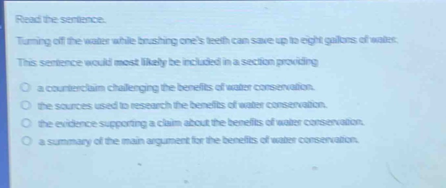 read the sentence. turning off the water while brushing ones teeth can save up to eight gallons of water. this sentence would most likely be included in a section providing a counterclaim challenging the benefits of water conservation. the sources used to research the benefits of water conservation. the evidence supporting a claim about the benefits of water conservation. a summary of the main argument for the benefits of water conservation.
