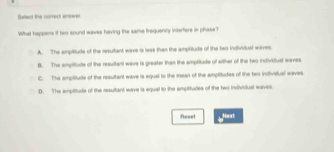 select the correct answer. what happens if two sound waves having the same frequency interfere in phase? a. the amplitude of the resultant wave is less than the amplitude of the two individual waves. b. the amplitude of the resultant wave is greater than the amplitude of either of the two individual waves. c. the amplitude of the resultant wave is equal to the mean of the amplitudes of the two individual waves. d. the amplitude of the resultant wave is equal to the amplitudes of the two individual waves.