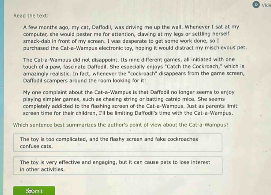 read the text. a few months ago, my cat, daffodil, was driving me up the wall. whenever i sat at my computer, she would pester me for attention, clawing at my legs or settling herself smack - dab in front of my screen. i was desperate to get some work done, so i purchased the cat - a - wampus electronic toy, hoping it would distract my mischievous pet. the cat - a - wampus did not disappoint. its nine different games, all initiated with one touch of a paw, fascinate daffodil. she especially enjoys \catch the cockroach,\ which is amazingly realistic. in fact, whenever the \cockroach\ disappears from the game screen, daffodil scampers around the room looking for it! my one complaint about the cat - a - wampus is that daffodil no longer seems to enjoy playing simpler games, such as chasing string or batting catnip mice. she seems completely addicted to the flashing screen of the cat - a - wampus. just as parents limit screen time for their children, ill be limiting daffodils time with the cat - a - wampus. which sentence best summarizes the authors point of view about the cat - a - wampus? the toy is too complicated, and the flashy screen and fake cockroaches confuse cats. the toy is very effective and engaging, but it can cause pets to lose interest in other activities.