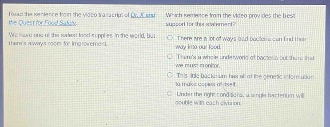 read the sentence from the video transcript of dr. x and the quest for food safety. we have one of the safest food supplies in the world, but theres always room for improvement. which sentence from the video provides the best support for this statement? there are a lot of ways bad bacteria can find their way into our food. theres a whole underworld of bacteria out there that we must monitor. this little bacterium has all of the genetic information to make copies of itself. under the right conditions, a single bacterium will double with each division.
