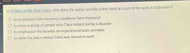 in a story of the red cross, why does the author provide a first - hand account of the work in galveston?\n to emphasize how recovery conditions have improved\n to show a group of people who clara helped during a disaster\n to emphasize the benefits an experienced team provides\n to show the place where clara was forced to work