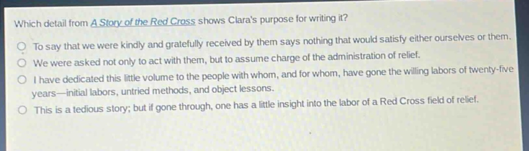 which detail from a story of the red cross shows claras purpose for writing it?\nto say that we were kindly and gratefully received by them says nothing that would satisfy either ourselves or them.\nwe were asked not only to act with them, but to assume charge of the administration of relief.\ni have dedicated this little volume to the people with whom, and for whom, have gone the willing labors of twenty - five years—initial labors, untried methods, and object lessons.\nthis is a tedious story; but if gone through, one has a little insight into the labor of a red cross field of relief.
