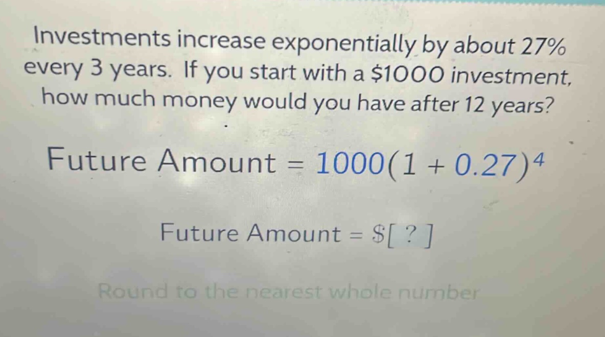 investments increase exponentially by about 27% every 3 years. if you start with a $1000 investment, how much money would you have after 12 years? future amount = 1000(1 + 0.27)^4 future amount = $? round to the nearest whole number