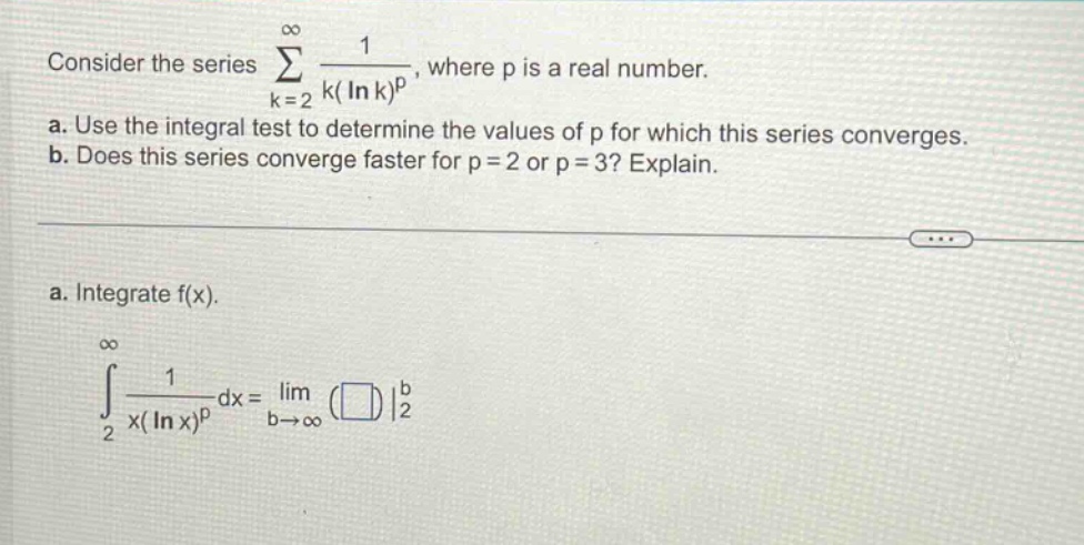 consider the series ∑(k = 2 to ∞) 1 / (k(ln k)^p), where p is a real number. a. use the integral test to determine the values of p for which this series converges. b. does this series converge faster for p = 2 or p = 3? explain. a. integrate f(x). ∫(2 to ∞) 1 / (x(ln x)^p) dx = lim(b→∞) (□)|2^b