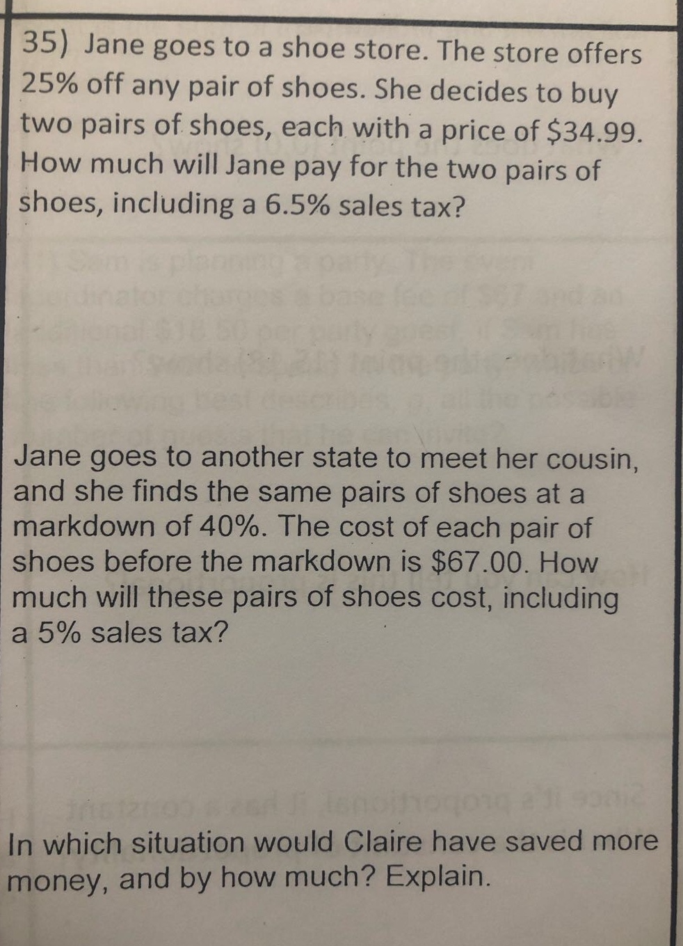 35) jane goes to a shoe store. the store offers 25% off any pair of shoes. she decides to buy two pairs of shoes, each with a price of $34.99. how much will jane pay for the two pairs of shoes, including a 6.5% sales tax? jane goes to another state to meet her cousin, and she finds the same pairs of shoes at a markdown of 40%. the cost of each pair of shoes before the markdown is $67.00. how much will these pairs of shoes cost, including a 5% sales tax? in which situation would claire have saved more money, and by how much? explain.