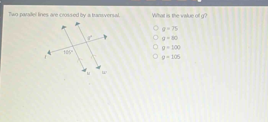 two parallel lines are crossed by a transversal. what is the value of g? o g = 75 o g = 80 o g = 100 o g = 105