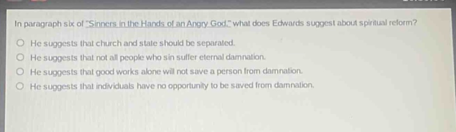 in paragraph six of sinners in the hands of an angry god, what does edwards suggest about spiritual reform? he suggests that church and state should be separated. he suggests that not all people who sin suffer eternal damnation. he suggests that good works alone will not save a person from damnation. he suggests that individuals have no opportunity to be saved from damnation.