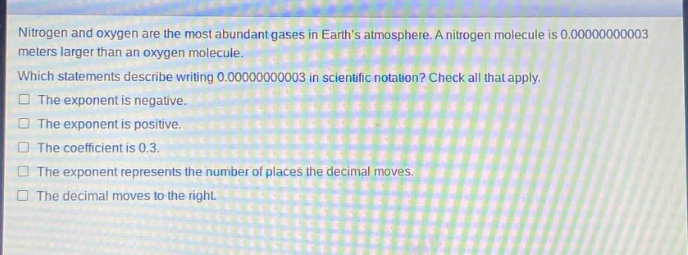 nitrogen and oxygen are the most abundant gases in earths atmosphere. a nitrogen molecule is 0.00000000003 meters larger than an oxygen molecule. which statements describe writing 0.00000000003 in scientific notation? check all that apply. the exponent is negative. the exponent is positive. the coefficient is 0.3. the exponent represents the number of places the decimal moves. the decimal moves to the right.