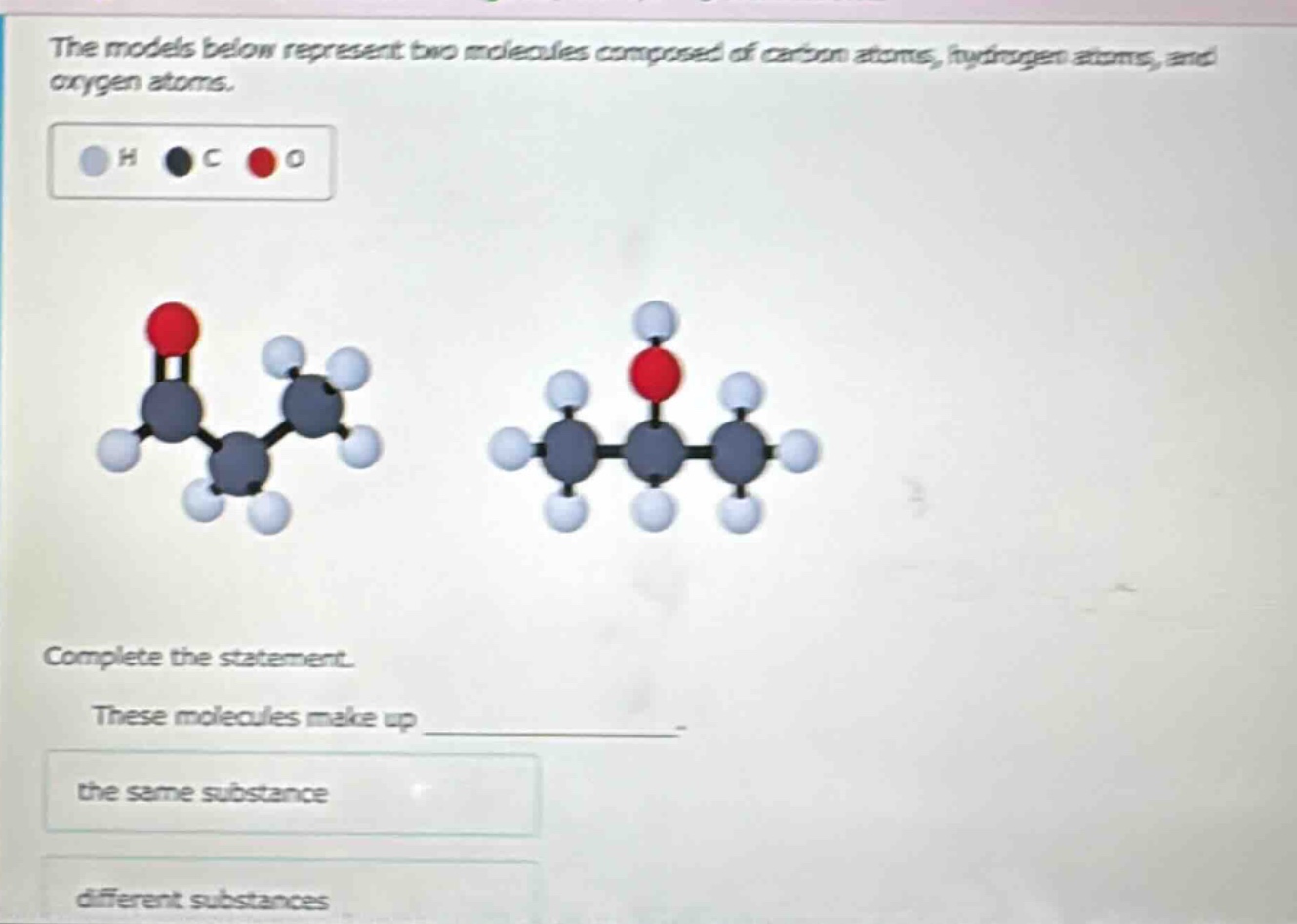the models below represent two molecules composed of carbon atoms, hydrogen atoms, and oxygen atoms. h c o complete the statement. these molecules make up the same substance different substances